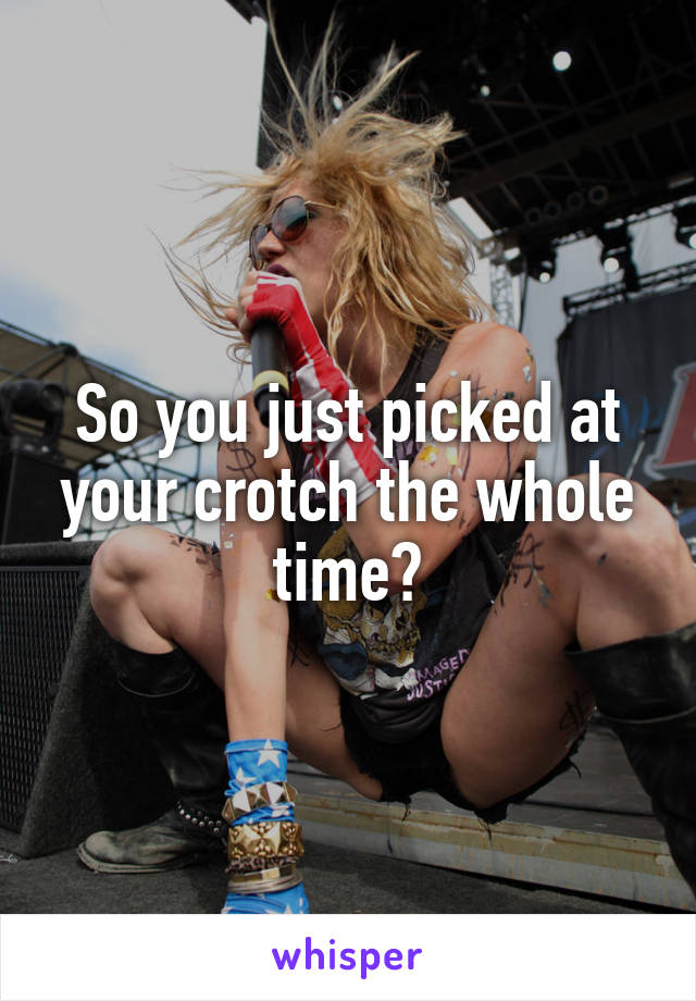 So you just picked at your crotch the whole time?