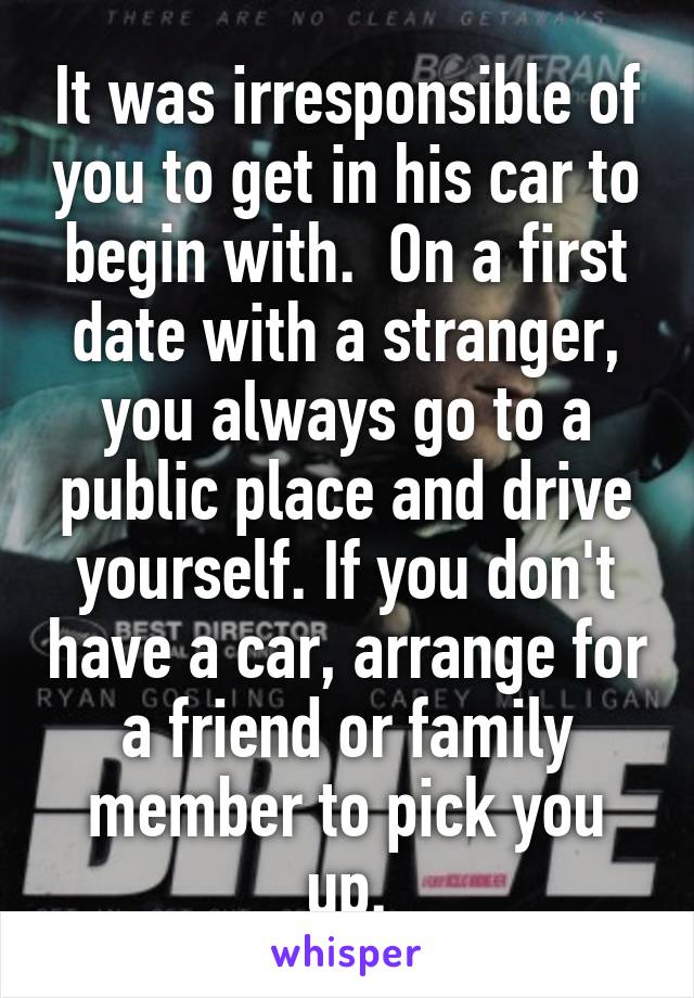 It was irresponsible of you to get in his car to begin with.  On a first date with a stranger, you always go to a public place and drive yourself. If you don't have a car, arrange for a friend or family member to pick you up.