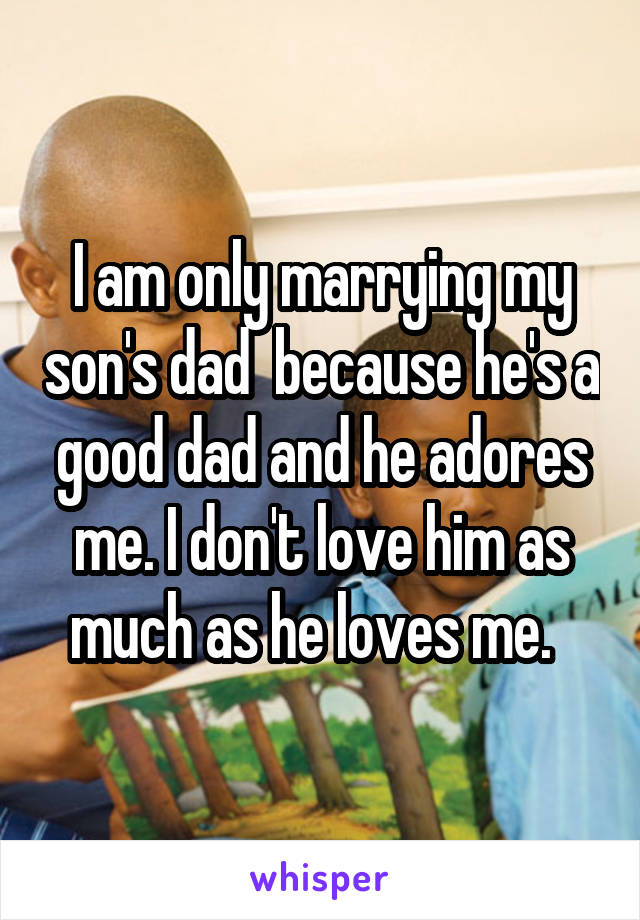 I am only marrying my son's dad  because he's a good dad and he adores me. I don't love him as much as he loves me.  