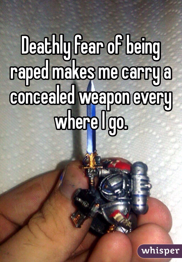 Deathly fear of being raped makes me carry a concealed weapon every where I go.