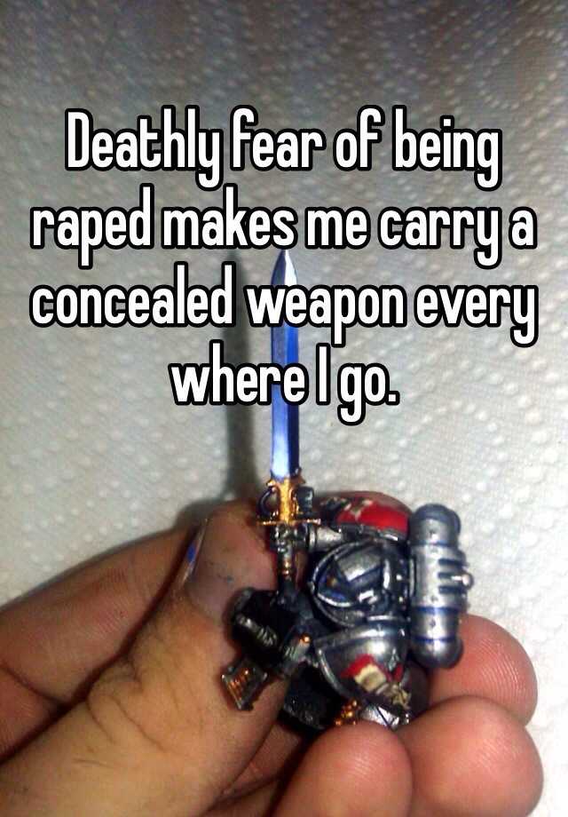 Deathly fear of being raped makes me carry a concealed weapon every where I go.