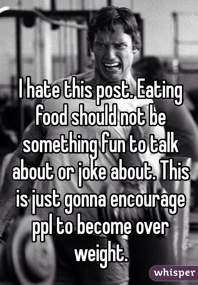 I hate this post. Eating food should not be something fun to talk about or joke about. This is just gonna encourage ppl to become over weight.  