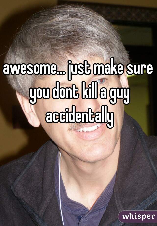 awesome... just make sure you dont kill a guy accidentally