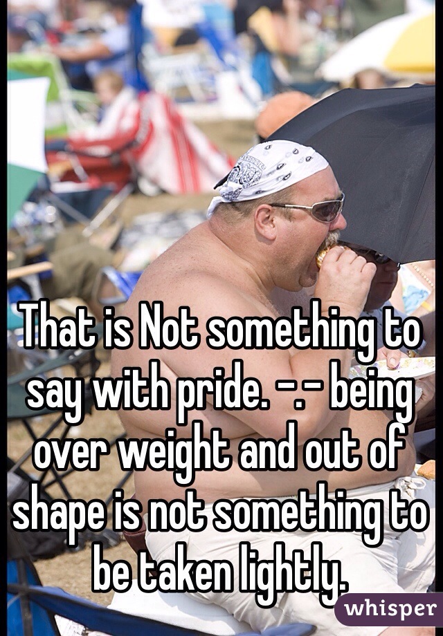 That is Not something to say with pride. -.- being over weight and out of shape is not something to be taken lightly.