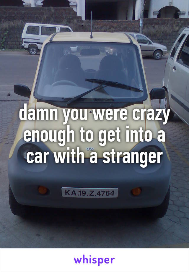 damn you were crazy enough to get into a car with a stranger