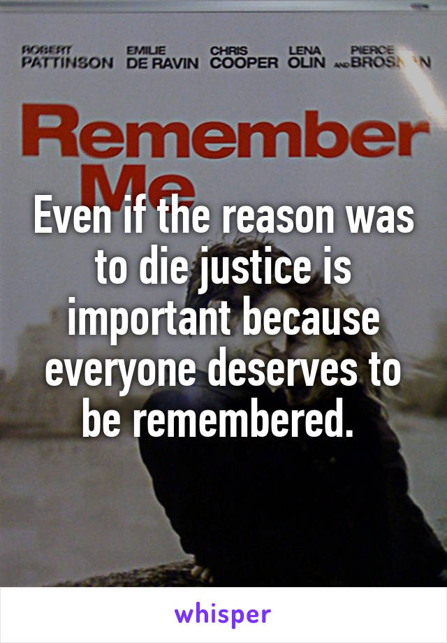 Even if the reason was to die justice is important because everyone deserves to be remembered. 