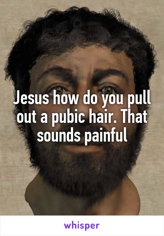 Jesus how do you pull out a pubic hair. That sounds painful