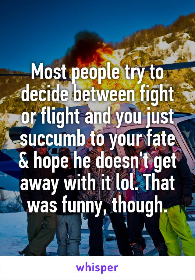 Most people try to decide between fight or flight and you just succumb to your fate & hope he doesn't get away with it lol. That was funny, though.