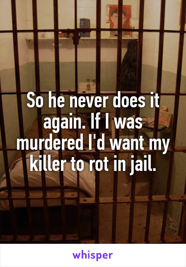 So he never does it again. If I was murdered I'd want my killer to rot in jail.