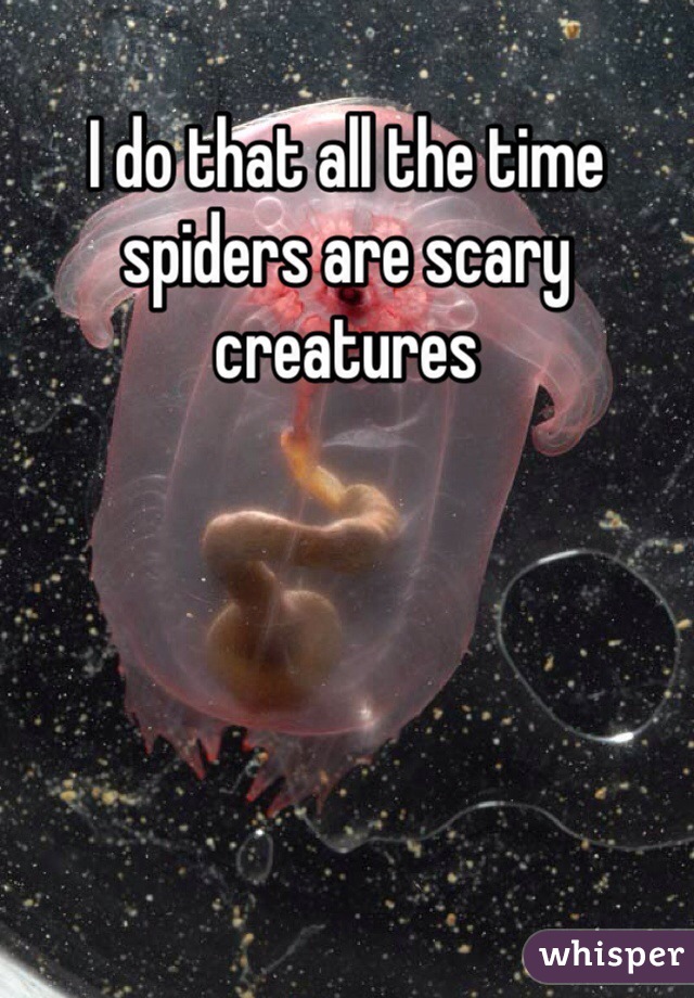 I do that all the time spiders are scary creatures 