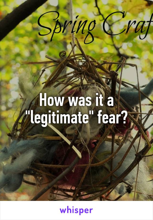 How was it a "legitimate" fear?