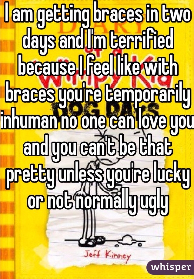 I am getting braces in two days and I'm terrified because I feel like with braces you're temporarily inhuman no one can love you and you can't be that pretty unless you're lucky or not normally ugly