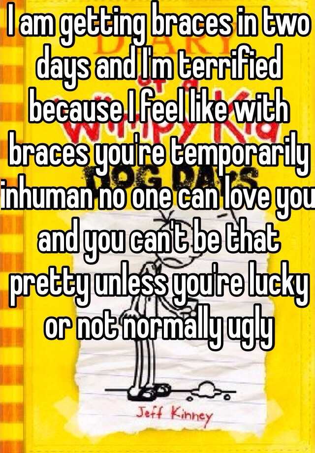 I am getting braces in two days and I'm terrified because I feel like with braces you're temporarily inhuman no one can love you and you can't be that pretty unless you're lucky or not normally ugly