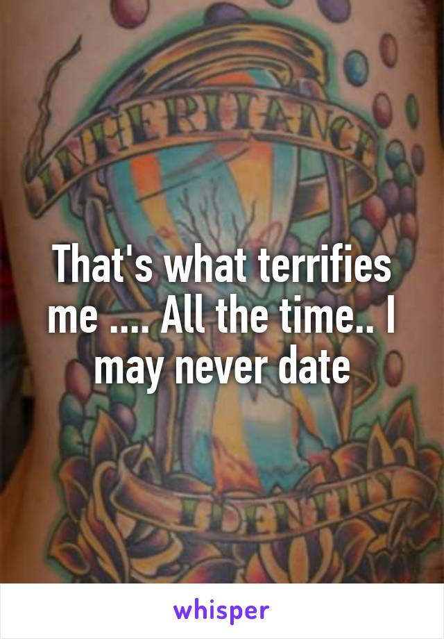 That's what terrifies me .... All the time.. I may never date