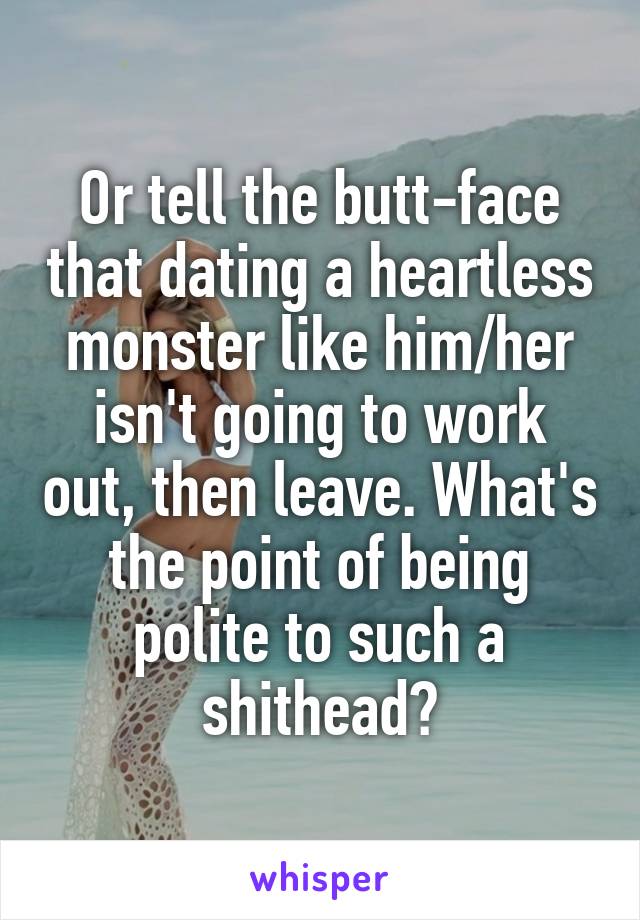 Or tell the butt-face that dating a heartless monster like him/her isn't going to work out, then leave. What's the point of being polite to such a shithead?