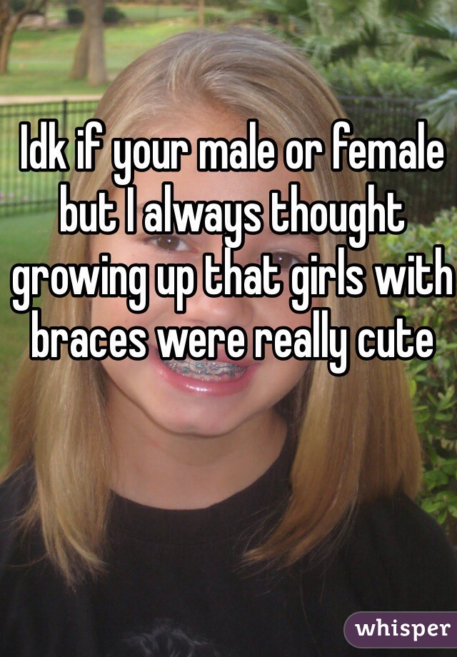 Idk if your male or female but I always thought growing up that girls with braces were really cute