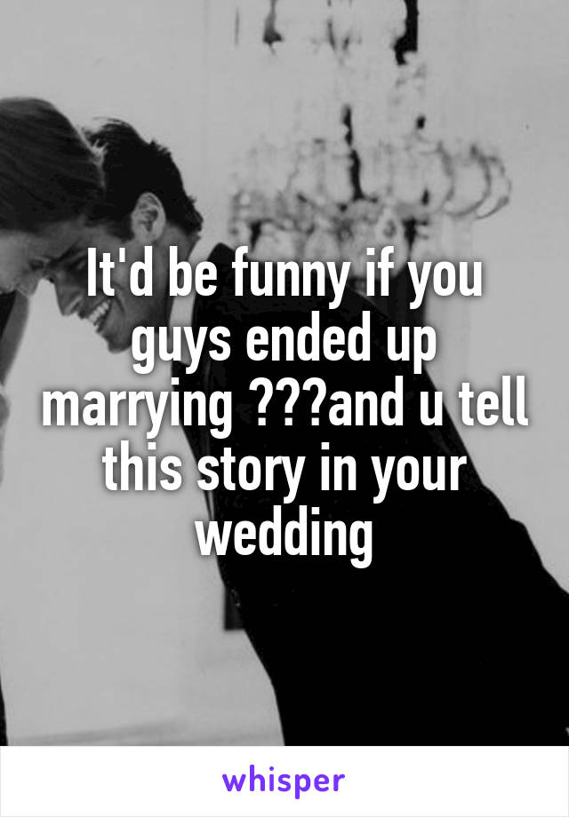 It'd be funny if you guys ended up marrying 😂😂😂and u tell this story in your wedding