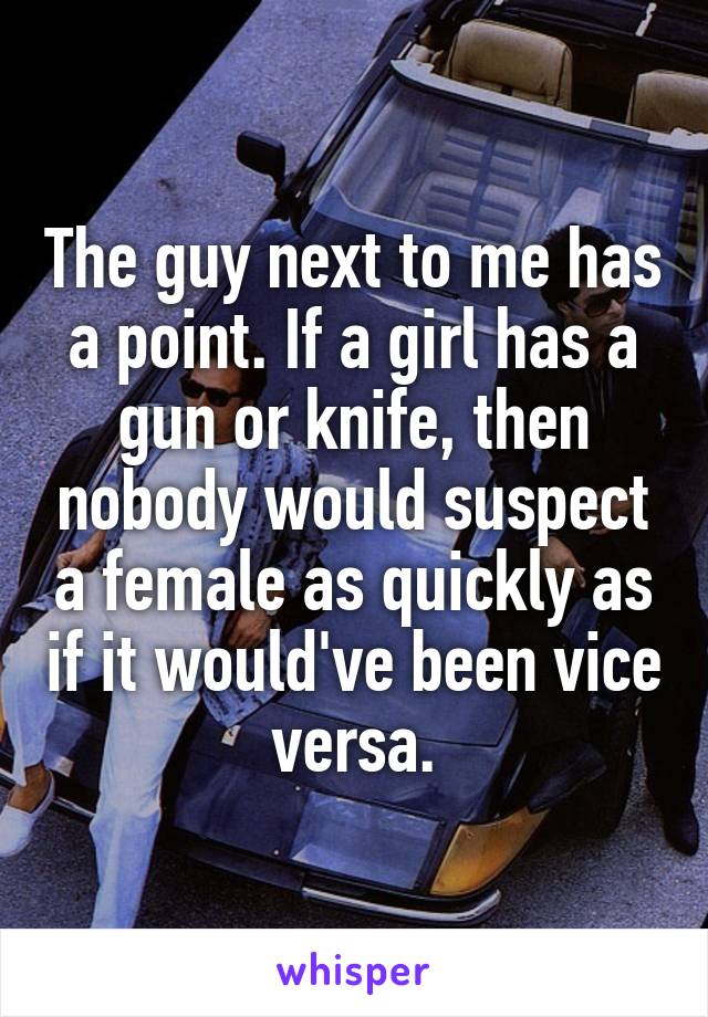 The guy next to me has a point. If a girl has a gun or knife, then nobody would suspect a female as quickly as if it would've been vice versa.