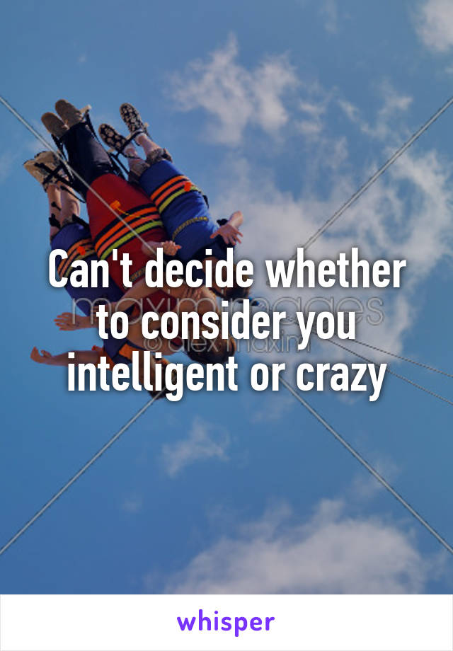 Can't decide whether to consider you intelligent or crazy