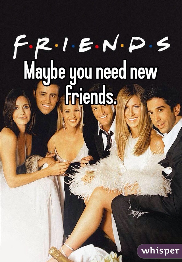 Maybe you need new friends.