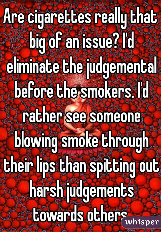 Are cigarettes really that big of an issue? I'd eliminate the judgemental before the smokers. I'd rather see someone blowing smoke through their lips than spitting out harsh judgements towards others.