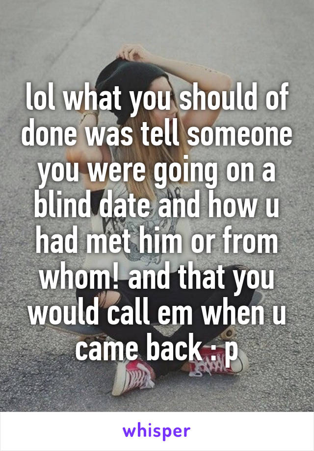 lol what you should of done was tell someone you were going on a blind date and how u had met him or from whom! and that you would call em when u came back : p