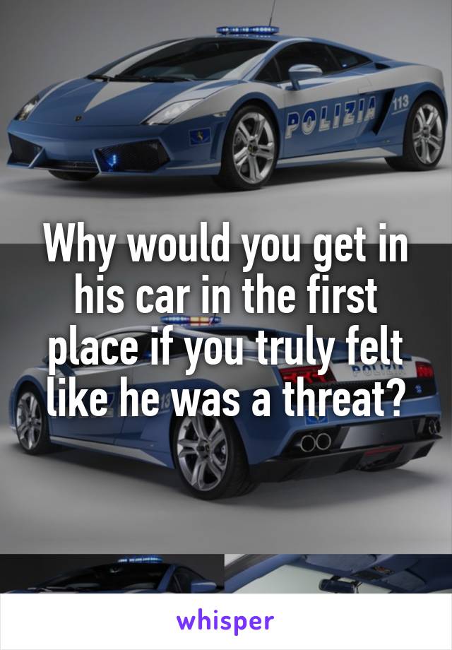 Why would you get in his car in the first place if you truly felt like he was a threat?