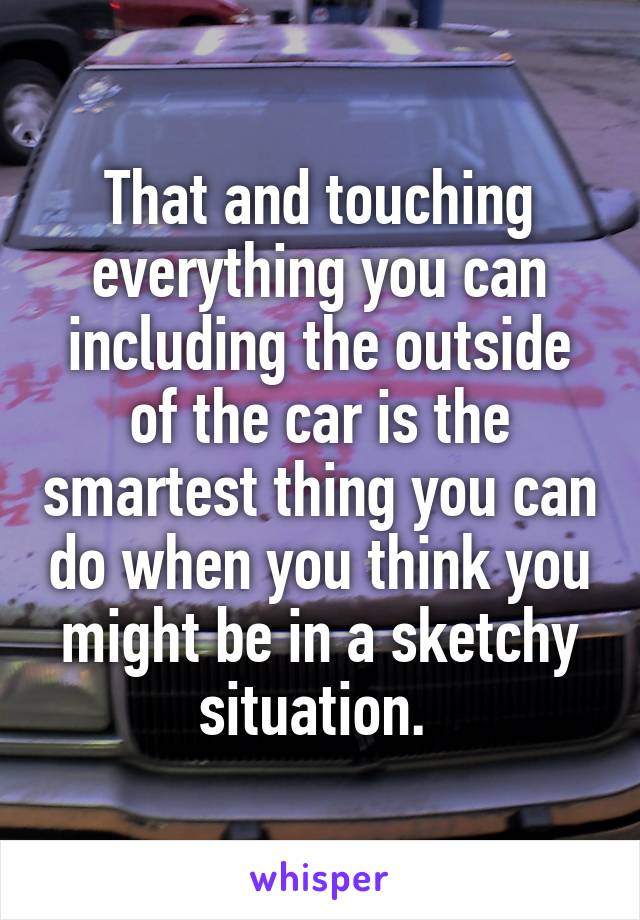 That and touching everything you can including the outside of the car is the smartest thing you can do when you think you might be in a sketchy situation. 