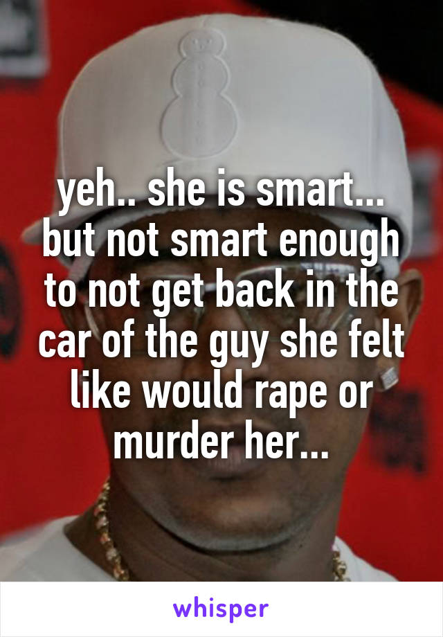 yeh.. she is smart... but not smart enough to not get back in the car of the guy she felt like would rape or murder her...