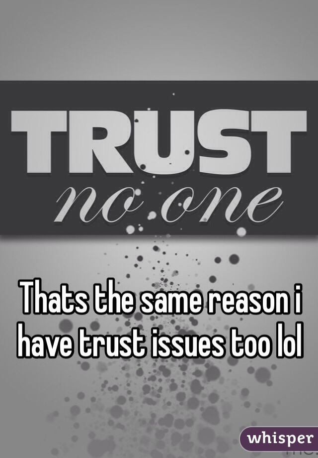 Thats the same reason i have trust issues too lol