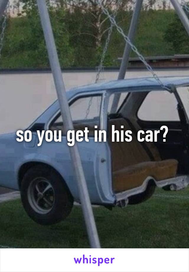 so you get in his car? 