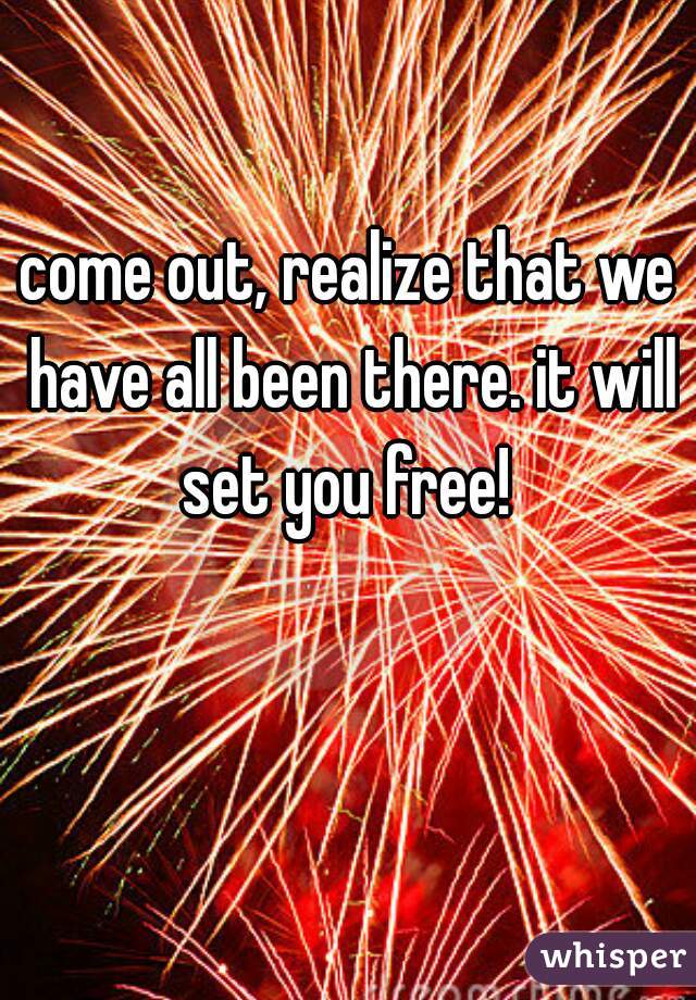 come out, realize that we have all been there. it will set you free! 