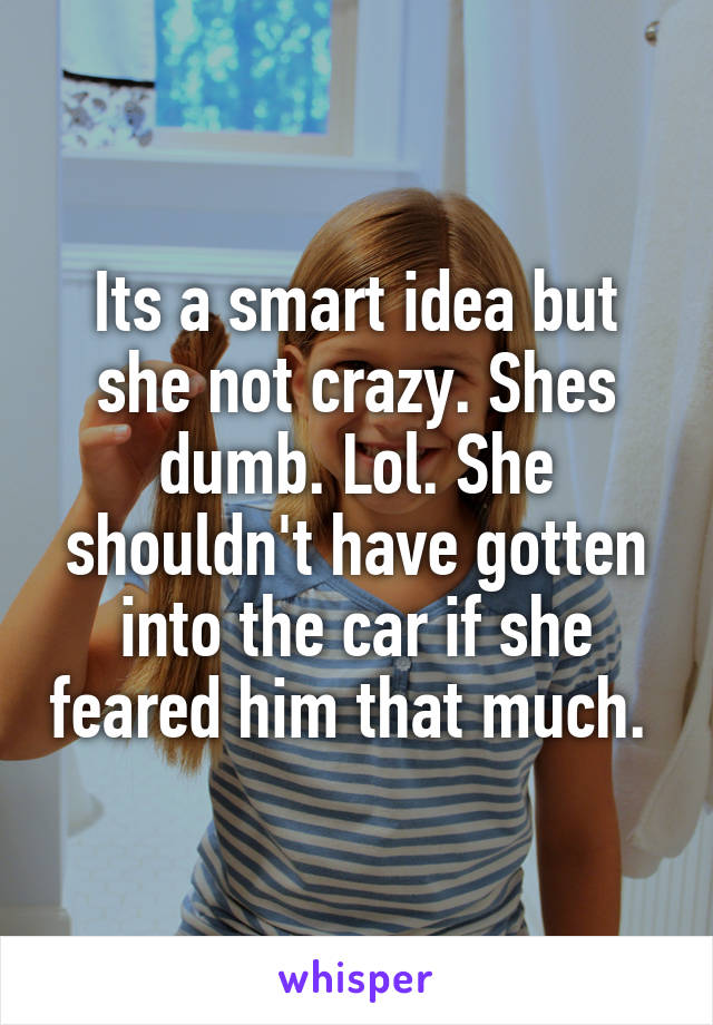 Its a smart idea but she not crazy. Shes dumb. Lol. She shouldn't have gotten into the car if she feared him that much. 