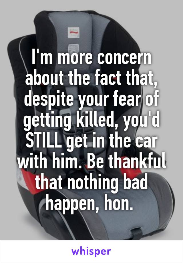 I'm more concern about the fact that, despite your fear of getting killed, you'd STILL get in the car with him. Be thankful that nothing bad happen, hon. 