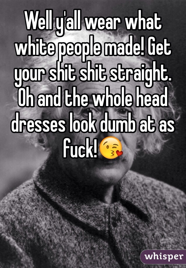 Well y'all wear what white people made! Get your shit shit straight.
Oh and the whole head dresses look dumb at as fuck!😘