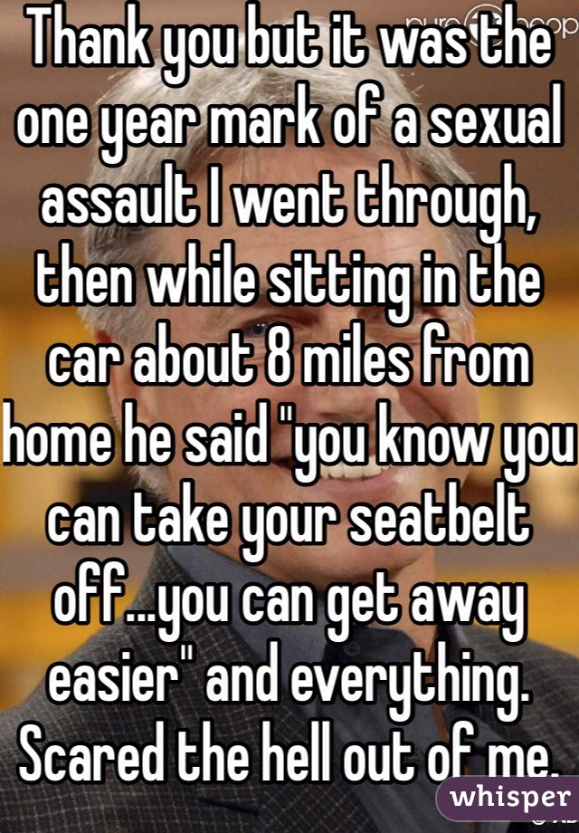 Thank you but it was the one year mark of a sexual assault I went through, then while sitting in the car about 8 miles from home he said "you know you can take your seatbelt off...you can get away easier" and everything. Scared the hell out of me. 