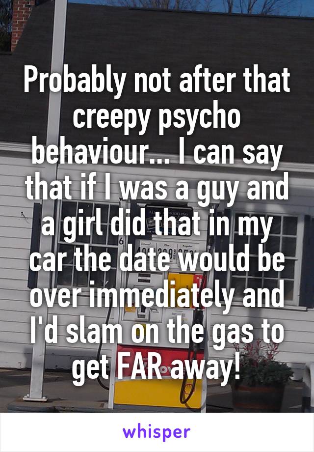 Probably not after that creepy psycho behaviour... I can say that if I was a guy and a girl did that in my car the date would be over immediately and I'd slam on the gas to get FAR away!