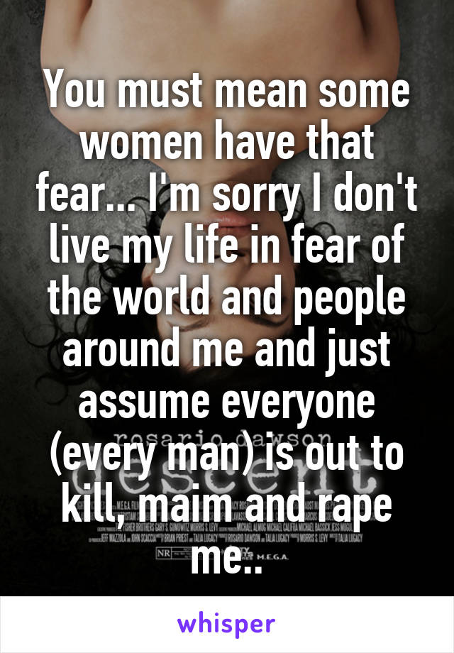 You must mean some women have that fear... I'm sorry I don't live my life in fear of the world and people around me and just assume everyone (every man) is out to kill, maim and rape me..