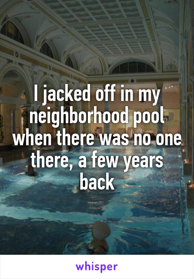 I jacked off in my neighborhood pool when there was no one there, a few years back