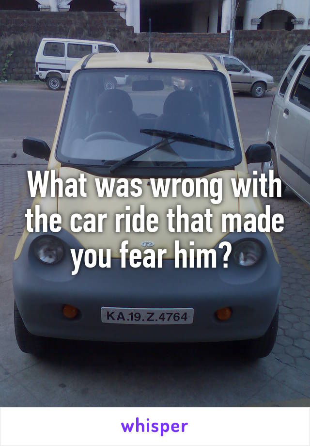 What was wrong with the car ride that made you fear him? 