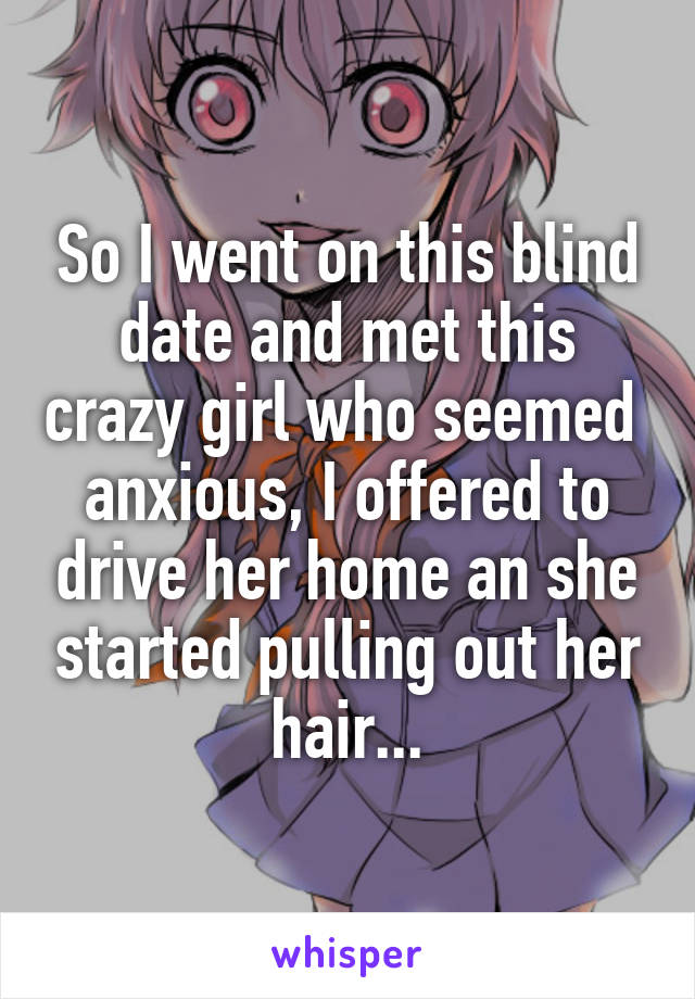 So I went on this blind date and met this crazy girl who seemed  anxious, I offered to drive her home an she started pulling out her hair...