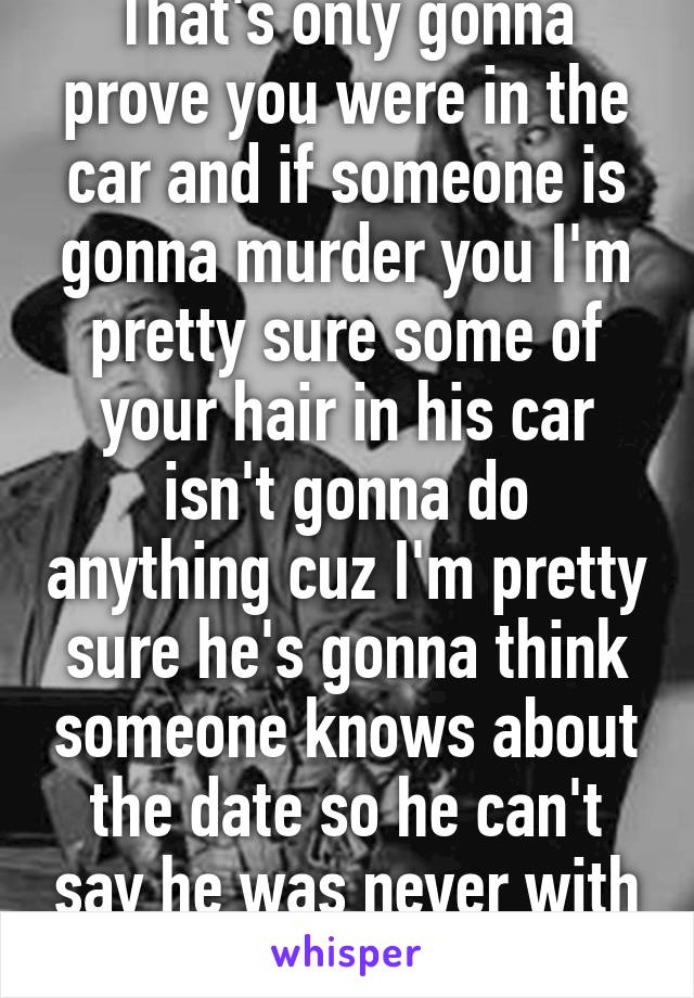 That's only gonna prove you were in the car and if someone is gonna murder you I'm pretty sure some of your hair in his car isn't gonna do anything cuz I'm pretty sure he's gonna think someone knows about the date so he can't say he was never with you 