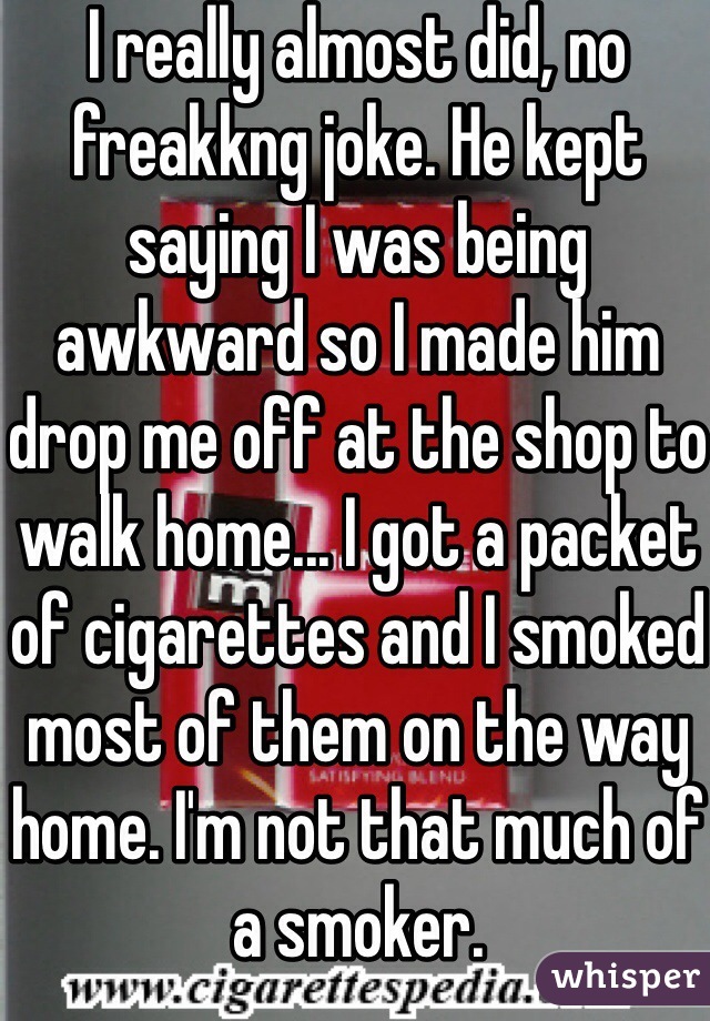 I really almost did, no freakkng joke. He kept saying I was being awkward so I made him drop me off at the shop to walk home... I got a packet of cigarettes and I smoked most of them on the way home. I'm not that much of a smoker. 