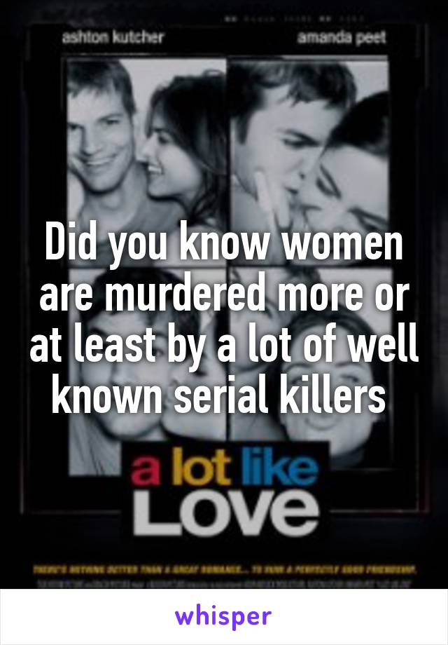 Did you know women are murdered more or at least by a lot of well known serial killers 