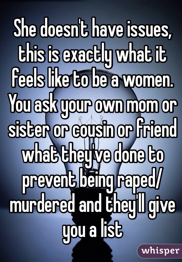 She doesn't have issues, this is exactly what it feels like to be a women. You ask your own mom or sister or cousin or friend what they've done to prevent being raped/murdered and they'll give you a list 