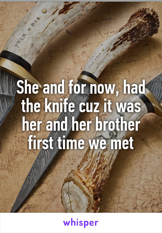 She and for now, had the knife cuz it was her and her brother first time we met