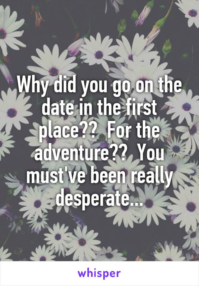 Why did you go on the date in the first place??  For the adventure??  You must've been really desperate...