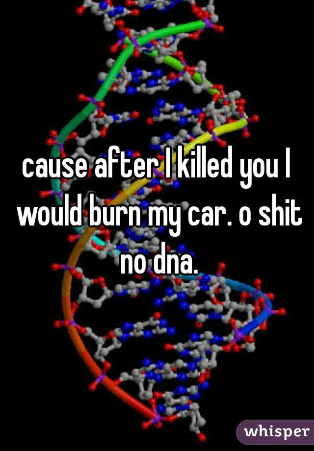 cause after I killed you I would burn my car. o shit no dna.