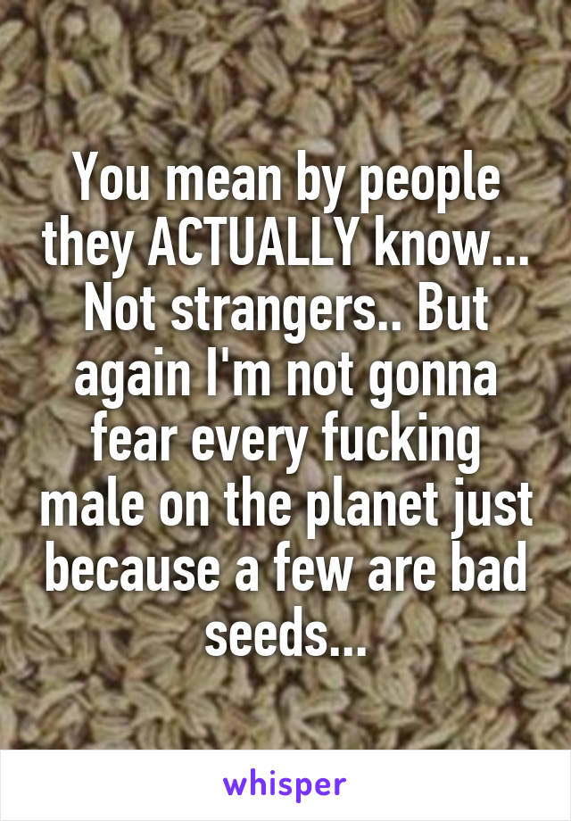 You mean by people they ACTUALLY know... Not strangers.. But again I'm not gonna fear every fucking male on the planet just because a few are bad seeds...