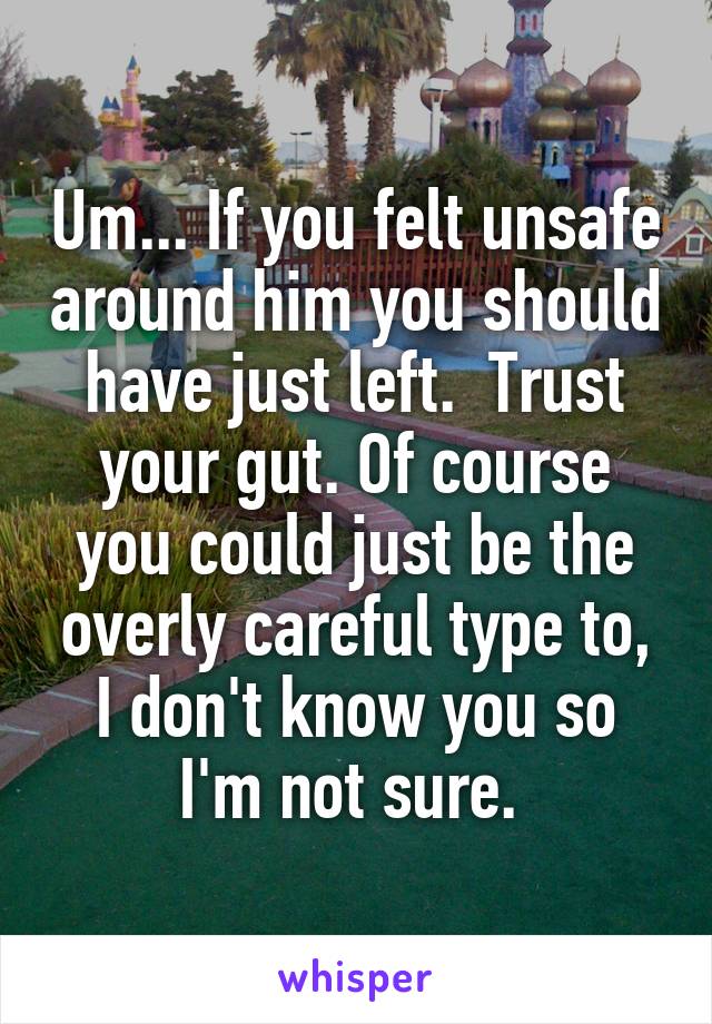 Um... If you felt unsafe around him you should have just left.  Trust your gut. Of course you could just be the overly careful type to, I don't know you so I'm not sure. 